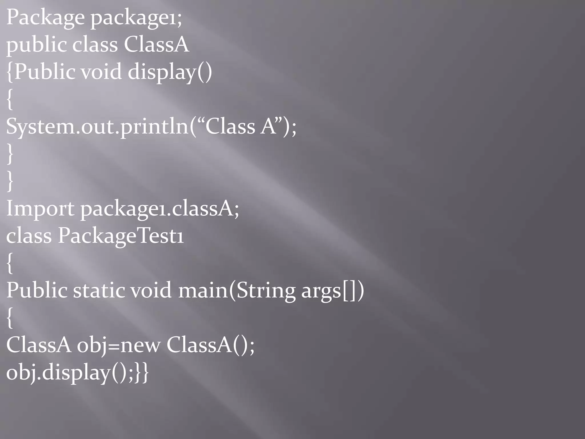Package package1;
public class ClassA
{Public void display()
{
System.out.println(“Class A”);
}
}
Import package1.classA;
class PackageTest1
{
Public static void main(String args[])
{
ClassA obj=new ClassA();
obj.display();}}
 