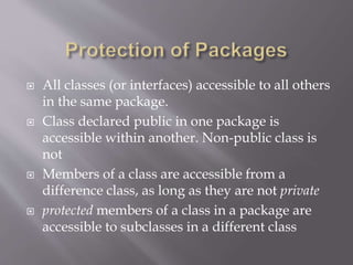  All classes (or interfaces) accessible to all others
in the same package.
 Class declared public in one package is
accessible within another. Non-public class is
not
 Members of a class are accessible from a
difference class, as long as they are not private
 protected members of a class in a package are
accessible to subclasses in a different class
 