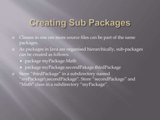  Classes in one ore more source files can be part of the same
packages.
 As packages in Java are organised hierarchically, sub-packages
can be created as follows:
 package myPackage.Math
 package myPackage.secondPakage.thirdPackage
 Store “thirdPackage” in a subdirectory named
“myPackagesecondPackage”. Store “secondPackage” and
“Math” class in a subdirectory “myPackage”.
 