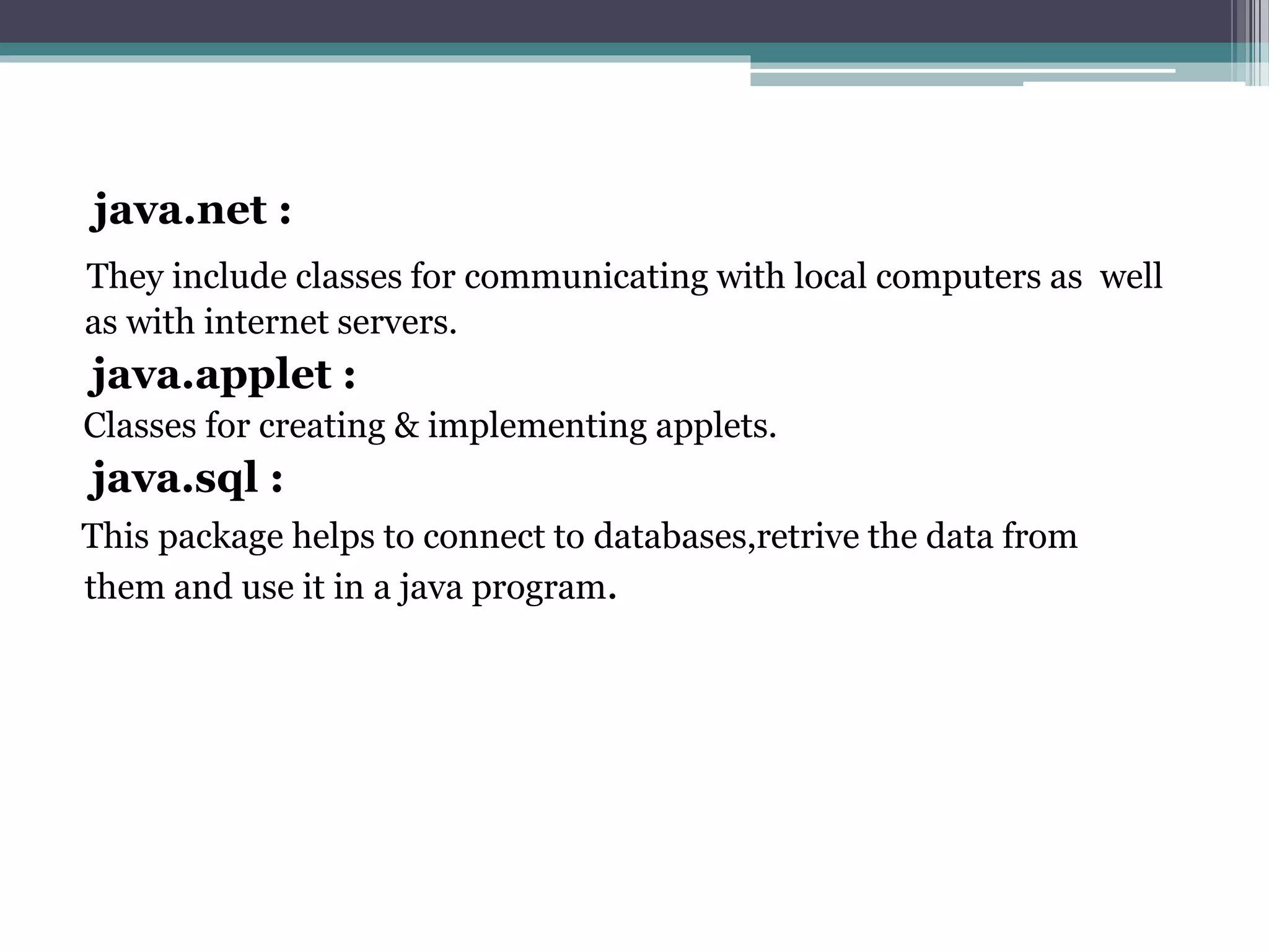 java.net :
They include classes for communicating with local computers as well
as with internet servers.
java.applet :
Classes for creating & implementing applets.
java.sql :
This package helps to connect to databases,retrive the data from
them and use it in a java program.
 