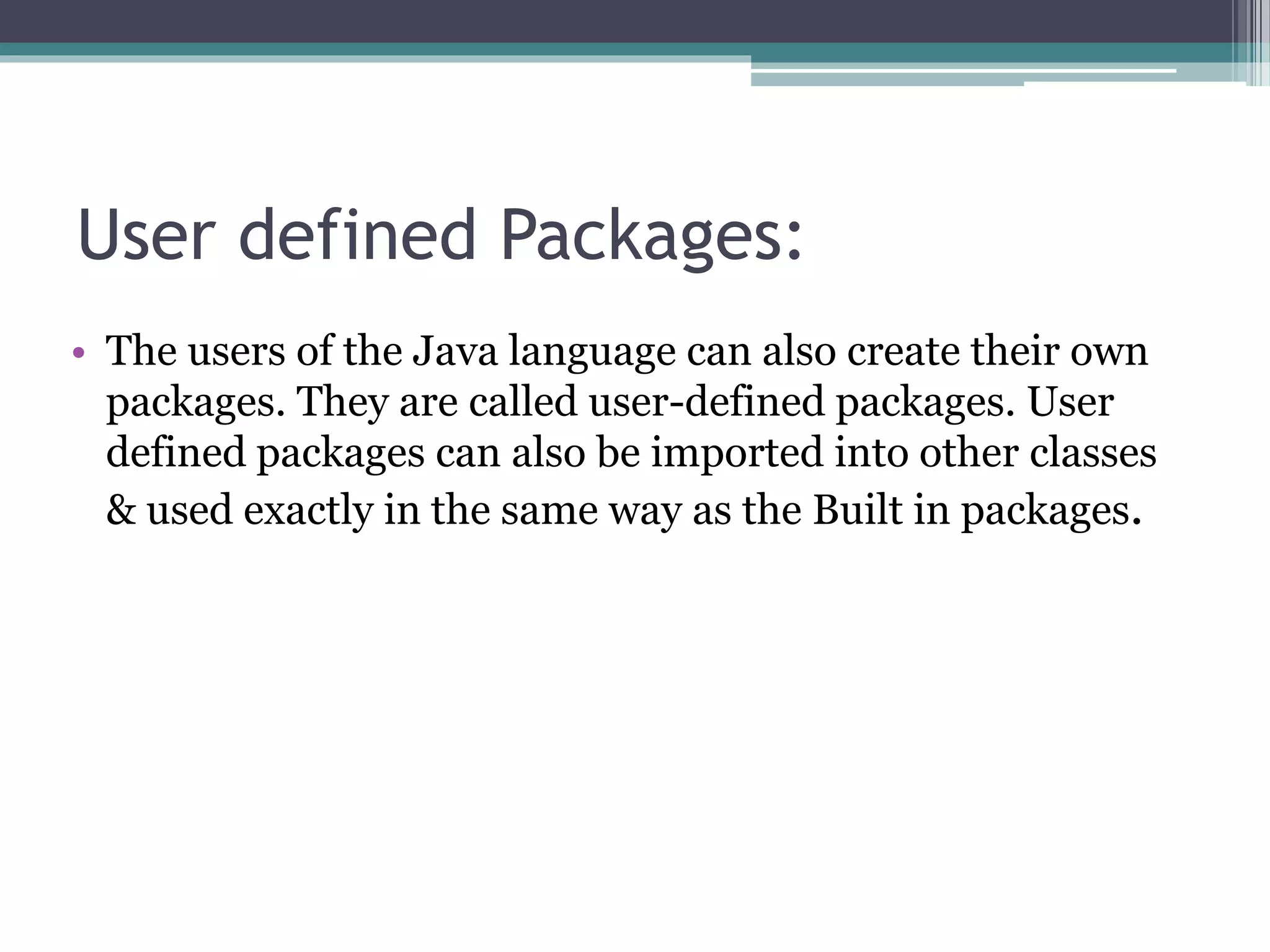 User defined Packages:
• The users of the Java language can also create their own
packages. They are called user-defined packages. User
defined packages can also be imported into other classes
& used exactly in the same way as the Built in packages.
 