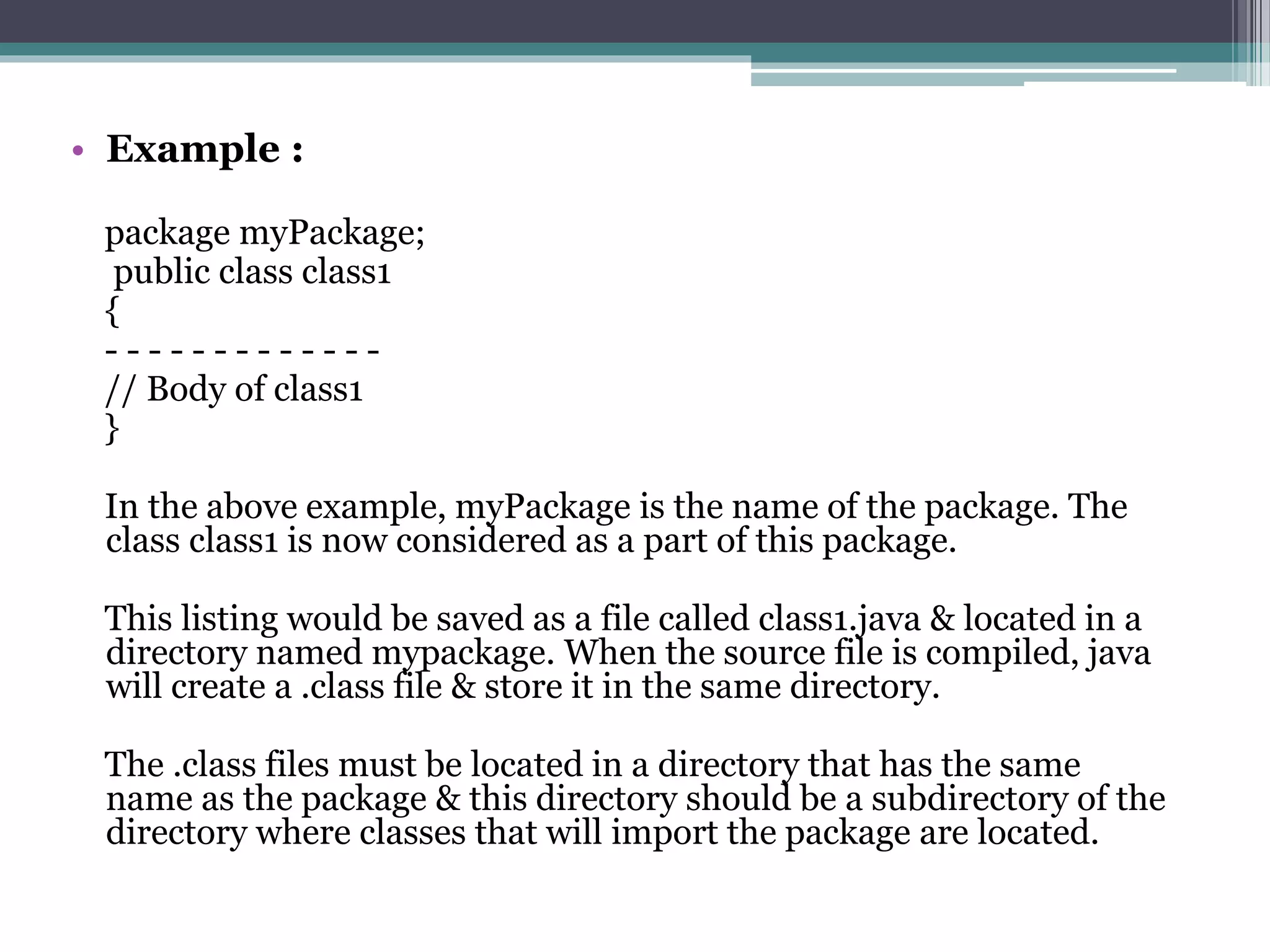 • Example :
package myPackage;
public class class1
{
- - - - - - - - - - - - -
// Body of class1
}
In the above example, myPackage is the name of the package. The
class class1 is now considered as a part of this package.
This listing would be saved as a file called class1.java & located in a
directory named mypackage. When the source file is compiled, java
will create a .class file & store it in the same directory.
The .class files must be located in a directory that has the same
name as the package & this directory should be a subdirectory of the
directory where classes that will import the package are located.
 