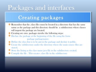 Packages and interfaces
CLICK HERE FOR MORE INFO
Creating packages
Remember that the .class files must be located in a directory that has the same
name as the package and this directory should be a subdirectory where classes
will import the package are located.
Creating ore own packages involve the following steps:
Declare the package at the beginning of the file using the form
package packagename;
Define the class that is to be put in the package and declare it public.
Create the subdirectory under the directory where the main source files are
stored.
Store the listing as the class name java file in the subdirectory created.
Compile the file . This creates .class file in the subdirectory
 