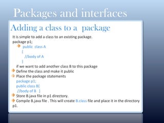 Packages and interfaces
Adding a class to a package
It is simple to add a class to an existing package.
package p1;
public class A
{
//body of A
}
if we want to add another class B to this package
Define the class and make it public
Place the package statements
package p1;
public class B{
//body of B }
Store B.java file in p1 directory.
Compile B.java file . This will create B.class file and place it in the directory
p1.
0
 