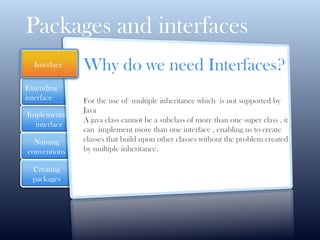 Implementing
interface
Naming
conventions
Extending
interface
Creating
packages
Packages and interfaces
Why do we need Interfaces?
For the use of multiple inheritance which is not supported by
Java
A java class cannot be a subclass of more than one super class , it
can implement more than one interface , enabling us to create
classes that build upon other classes without the problem created
by multiple inheritance.
Interface
 