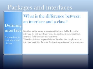 Packages and interfaces
Defining
interfaces
An interface is
basically a kind
of class
What is the difference between
an interface and a class?
Interface defines only abstract methods and fields. I .e. , the
interface do not specify any code to implement these methods
and data fields contain only constants
Therefore it is the responsibility of the class that implements an
interface to define the code for implementation of these methods.
 