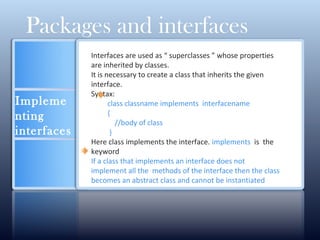 Impleme
nting
interfaces
Interfaces are used as “ superclasses ” whose properties
are inherited by classes.
It is necessary to create a class that inherits the given
interface.
Syntax:
class classname implements interfacename
{
//body of class
}
Here class implements the interface. implements is the
keyword
If a class that implements an interface does not
implement all the methods of the interface then the class
becomes an abstract class and cannot be instantiated
Packages and interfaces
 