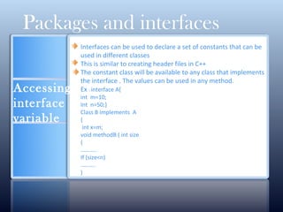 Accessing
interface
variable
Packages and interfaces
Interfaces can be used to declare a set of constants that can be
used in different classes
This is similar to creating header files in C++
The constant class will be available to any class that implements
the interface . The values can be used in any method.
Ex : interface A{
int m=10;
Int n=50;}
Class B implements A
{
int x=m;
void methodB ( int size
{
………..
If (size<n)
……….
)
 