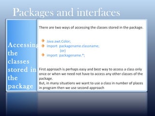 There are two ways of accessing the classes stored in the package.
Java.awt.Color;
import packagename.classname;
(or)
import packagename.*;
First approach is perhaps easy and best way to access a class only
once or when we need not have to access any other classes of the
package.
But, in many situations we want to use a class in number of places
in program then we use second approach
Packages and interfaces
Accessing
the
classes
stored in
the
package
 
