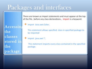 There are known as import statements and must appear at the top
of the file , before any class declarations , import is a keyword.
import Java.awt.Color;
This statement allows specified class in specified package to
be imported
import java.awt.*;
This statement imports every class contained in the specified
package.
Packages and interfaces
Accessing
the
classes
stored in
the
package
 