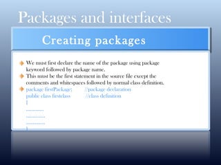 Packages and interfaces
CLICK HERE FOR MORE INFO
Creating packages
We must first declare the name of the package using package
keyword followed by package name.
This must be the first statement in the source file except the
comments and whitespaces followed by normal class definition.
package firstPackage; //package declaration
public class firstclass //class definition
{
………….
…………..
…………..
}
 