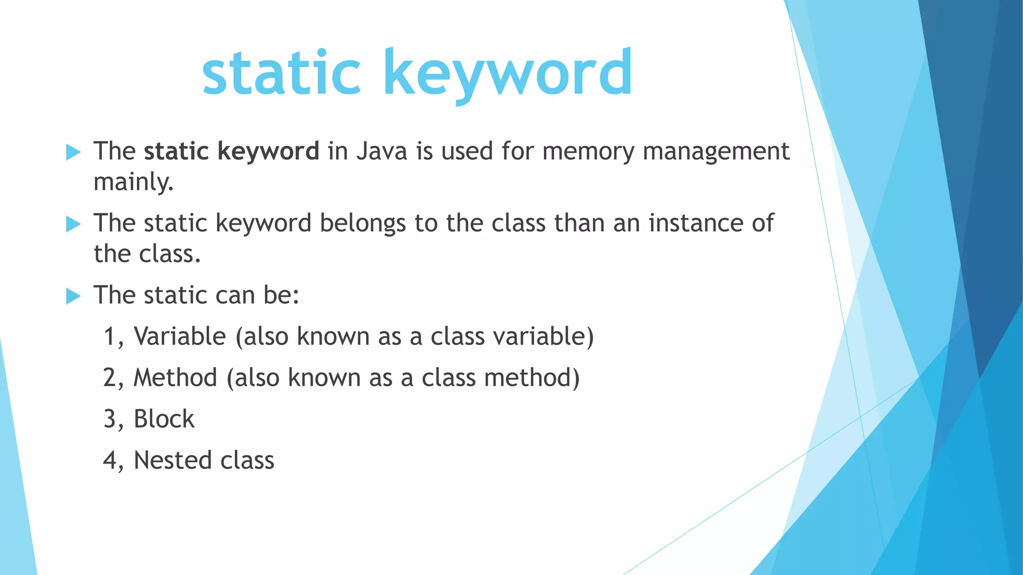 static keyword
 The static keyword in Java is used for memory management
mainly.
 The static keyword belongs to the class than an instance of
the class.
 The static can be:
1, Variable (also known as a class variable)
2, Method (also known as a class method)
3, Block
4, Nested class
 