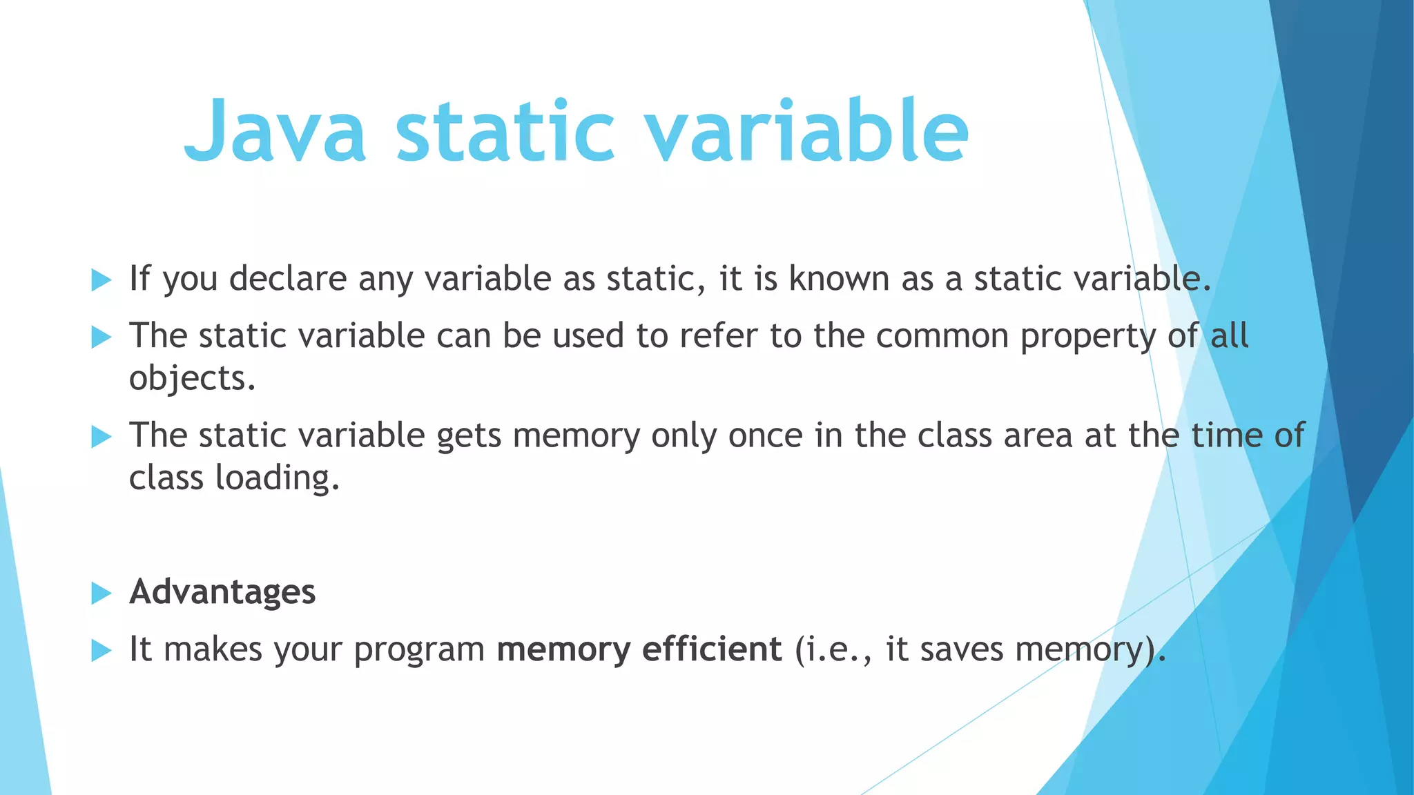 Java static variable
 If you declare any variable as static, it is known as a static variable.
 The static variable can be used to refer to the common property of all
objects.
 The static variable gets memory only once in the class area at the time of
class loading.
 Advantages
 It makes your program memory efficient (i.e., it saves memory).
 