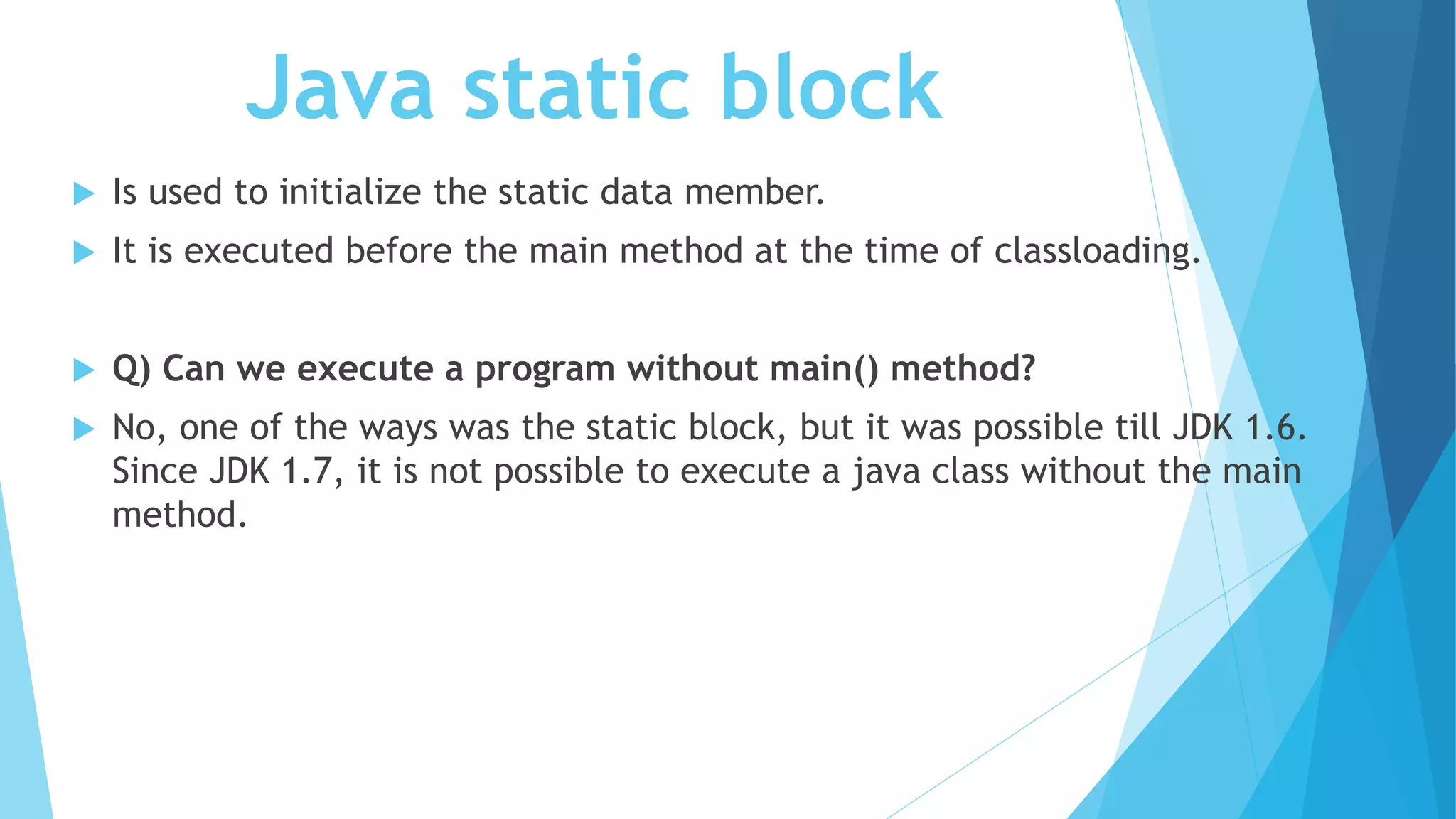 Java static block
 Is used to initialize the static data member.
 It is executed before the main method at the time of classloading.
 Q) Can we execute a program without main() method?
 No, one of the ways was the static block, but it was possible till JDK 1.6.
Since JDK 1.7, it is not possible to execute a java class without the main
method.
 