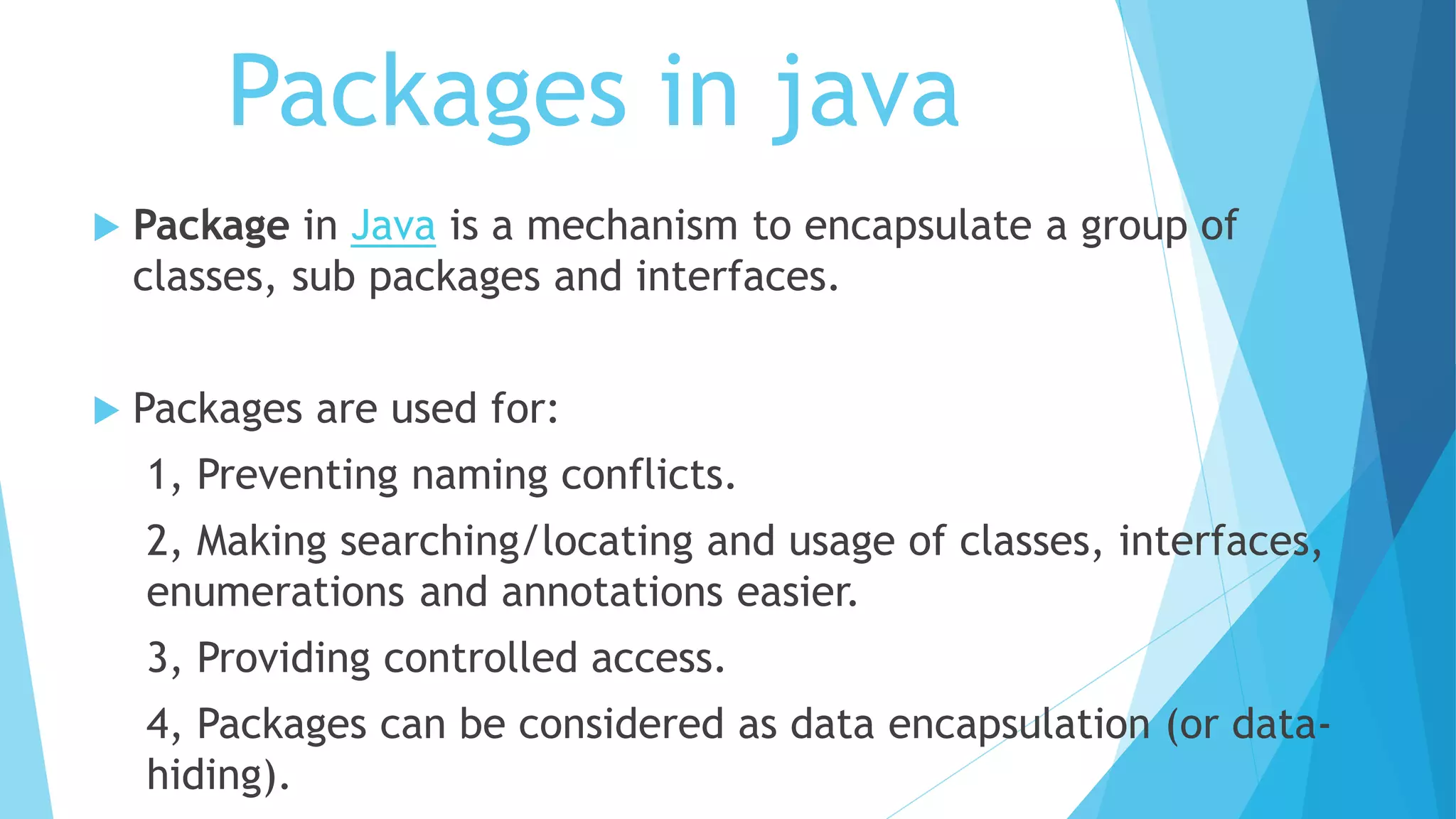 Packages in java
 Package in Java is a mechanism to encapsulate a group of
classes, sub packages and interfaces.
 Packages are used for:
1, Preventing naming conflicts.
2, Making searching/locating and usage of classes, interfaces,
enumerations and annotations easier.
3, Providing controlled access.
4, Packages can be considered as data encapsulation (or data-
hiding).
 