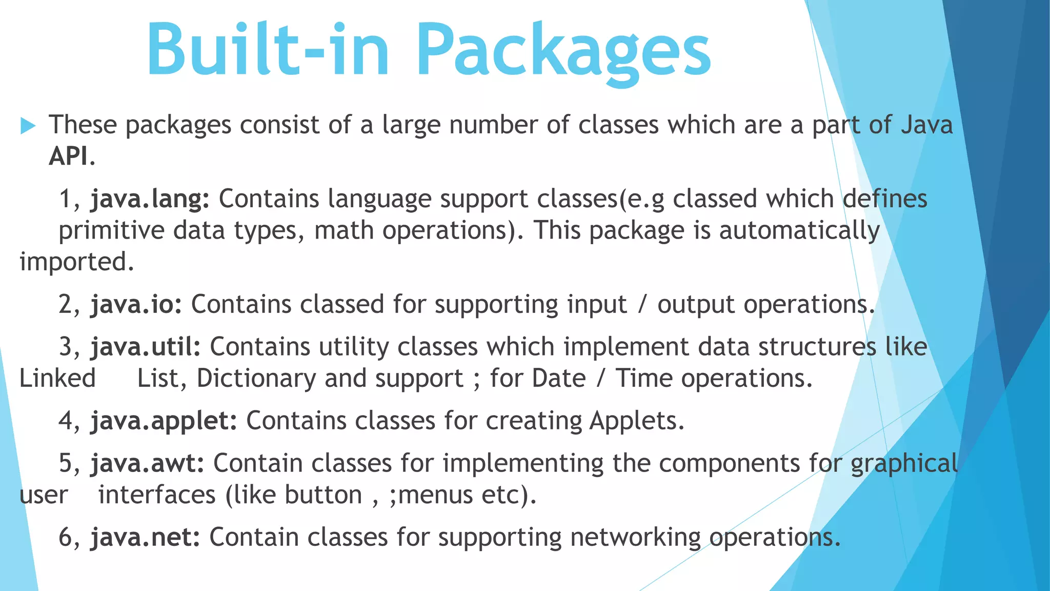 Built-in Packages
 These packages consist of a large number of classes which are a part of Java
API.
1, java.lang: Contains language support classes(e.g classed which defines
primitive data types, math operations). This package is automatically
imported.
2, java.io: Contains classed for supporting input / output operations.
3, java.util: Contains utility classes which implement data structures like
Linked List, Dictionary and support ; for Date / Time operations.
4, java.applet: Contains classes for creating Applets.
5, java.awt: Contain classes for implementing the components for graphical
user interfaces (like button , ;menus etc).
6, java.net: Contain classes for supporting networking operations.
 