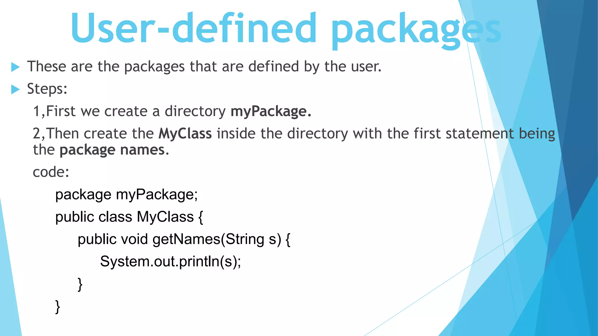 User-defined packages
 These are the packages that are defined by the user.
 Steps:
1,First we create a directory myPackage.
2,Then create the MyClass inside the directory with the first statement being
the package names.
code:
package myPackage;
public class MyClass {
public void getNames(String s) {
System.out.println(s);
}
}
 