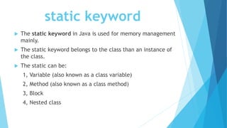 static keyword
 The static keyword in Java is used for memory management
mainly.
 The static keyword belongs to the class than an instance of
the class.
 The static can be:
1, Variable (also known as a class variable)
2, Method (also known as a class method)
3, Block
4, Nested class
 