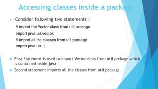 Accessing classes inside a package
 Consider following two statements :
// import the Vector class from util package.
import java.util.vector;
// import all the classes from util package
import java.util.*;
 First Statement is used to import Vector class from util package which
is contained inside java
 Second statement imports all the classes from util package.
 