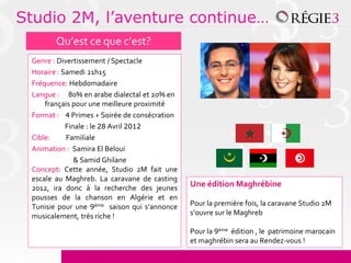 Studio 2M, l’aventure continue…
        Qu’est ce que c’est?
 Genre : Divertissement / Spectacle
 Horaire : Samedi 21h15
 Fréquence: Hebdomadaire
 Langue : 80% en arabe dialectal et 20% en
     français pour une meilleure proximité
 Format : 4 Primes + Soirée de consécration
            Finale : le 28 Avril 2012
 Cible:     Familiale
 Animation : Samira El Beloui
               & Samid Ghilane
 Concept: Cette année, Studio 2M fait une
 escale au Maghreb. La caravane de casting
 2012, ira donc à la recherche des jeunes     Une édition Maghrébine
 pousses de la chanson en Algérie et en
 Tunisie pour une 9ème saison qui s’annonce   Pour la première fois, la caravane Studio 2M
 musicalement, très riche !                   s’ouvre sur le Maghreb

                                              Pour la 9ème édition , le patrimoine marocain
                                              et maghrébin sera au Rendez-vous !
 