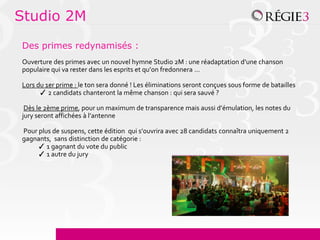 Studio 2M
Des primes redynamisés :
Ouverture des primes avec un nouvel hymne Studio 2M : une réadaptation d’une chanson
populaire qui va rester dans les esprits et qu’on fredonnera …

Lors du 1er prime : le ton sera donné ! Les éliminations seront conçues sous forme de batailles
      ✓ 2 candidats chanteront la même chanson : qui sera sauvé ?

 Dès le 2ème prime, pour un maximum de transparence mais aussi d’émulation, les notes du
jury seront affichées à l’antenne

Pour plus de suspens, cette édition qui s’ouvrira avec 28 candidats connaîtra uniquement 2
gagnants, sans distinction de catégorie :
     ✓ 1 gagnant du vote du public
     ✓ 1 autre du jury
 