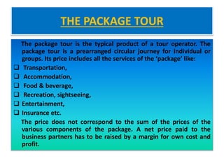 THE PACKAGE TOUR
The package tour is the typical product of a tour operator. The
package tour is a prearranged circular journey for individual or
groups. Its price includes all the services of the ‘package’ like:
 Transportation,
 Accommodation,
 Food & beverage,
 Recreation, sightseeing,
 Entertainment,
 Insurance etc.
The price does not correspond to the sum of the prices of the
various components of the package. A net price paid to the
business partners has to be raised by a margin for own cost and
profit.
 