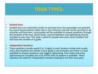 TOUR TYPES:
• Guided Tours
• Guided Tours are somewhat similar to escorted tours but passengers are greeted
by a local representative rather than a Tour Director and will not be escorted to all
activities and functions. Local guides will be available to answer questions through
the duration of the tour. Some meals, accommodations and sightseeing may be
included in your tour. This style is ideal for people who want some freedom but
still have the comfort of a guide.
• Independent Vacations
• These vacations usually spend 2 or 3 nights in each location visited and usually
only a few locations are visited. A tour guide is not included, but there is a host
available to answer questions and suggest sightseeing. Few meals and some
sightseeing are included, but a lot of free time to explore is available. These
vacations are ideal for independent travelers looking to set their own pace.
 