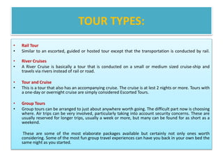 TOUR TYPES:
• Rail Tour
• Similar to an escorted, guided or hosted tour except that the transportation is conducted by rail.
• River Cruises
• A River Cruise is basically a tour that is conducted on a small or medium sized cruise-ship and
travels via rivers instead of rail or road.
• Tour and Cruise
• This is a tour that also has an accompanying cruise. The cruise is at lest 2 nights or more. Tours with
a one-day or overnight cruise are simply considered Escorted Tours.
• Group Tours
• Group tours can be arranged to just about anywhere worth going. The difficult part now is choosing
where. Air trips can be very involved, particularly taking into account security concerns. These are
usually reserved for longer trips, usually a week or more, but many can be found for as short as a
weekend.
These are some of the most elaborate packages available but certainly not only ones worth
considering. Some of the most fun group travel experiences can have you back in your own bed the
same night as you started.
 