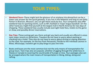 TOUR TYPES:
• Weekend Tours–These might lack the glamour of an airplane trip abroad but can be a
lower cost answer for the quick getaway. If you live in the Midwest and long to see Dolly
Parton in Branson, Missouri, you can get there easily by bus. Tour companies also offer
weekend trips to sporting events, such as NFL football or major league baseball. On the
other hand you might find yourself at the largest mall in North America for two days of
shopping. These weekend trips usually include overnight hotel fees, tickets to the game
or show, and possibly dinner reservations.
• Day Trips–These outings get you there and get you back and usually are offered in areas
near major resorts or attractions. Travelers do not have to worry about packing or
checking into a hotel. They also do not have to worry about driving or paying attention
to the road. For example, on the bus from Pensacola, Florida to the riverboat casinos in
Biloxi, Mississippi, travelers get to play bingo to pass the time.
• Boats and buses are the most common but not the only means of transportation for
group tours. Train trips also are popular, whether chugging through the wilderness in
Alaska or Canada to covering the countryside of Europe or Asia. Tour packages also can
be arranged where the main means of transportation is hiking, biking, skiing and
rafting.
 