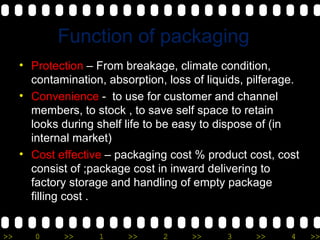 Function of packaging Protection  – From breakage, climate condition, contamination, absorption, loss of liquids, pilferage.  Convenience  -  to use for customer and channel members, to stock , to save self space to retain looks during shelf life to be easy to dispose of (in internal market) Cost effective  – packaging cost % product cost, cost consist of ;package cost in inward delivering to factory storage and handling of empty package filling cost . 