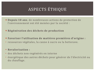 ASPECTS ÉTHIQUE

 Depuis 10 ans, de nombreuses actions de protection de
  l’environnement ont été menées par la société :

 Régénération des déchets de production

 Favoriser l’utilisation de matières premières d’origine :
• ressources végétales, la canne à sucre ou la betterave.

 Revalorisation :
• des déchets non-regénérés en interne
• énergétique des autres déchets pour générer de l’électricité ou
  du chauffage.
 