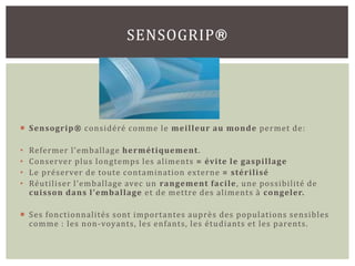 SENSOGRIP®




 Sensogrip® considéré comme le meilleur au monde permet de:

•   Refermer l’emballage hermétiquement.
•   Conserver plus longtemps les aliments = évite le gaspillage
•   Le préserver de toute contamination externe = stérilisé
•   Réutiliser l’emballage avec un rangement facile , une possibilité de
    cuisson dans l’emballage et de mettre des aliments à congeler.

 Ses fonctionnalités sont importantes auprès des populations sensibles
  comme : les non -voyants, les enfants, les étudiants et les parents.
 