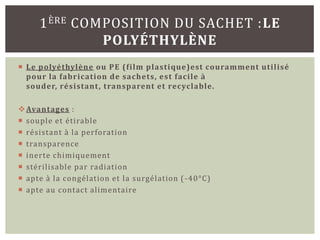 1 ÈRE COMPOSITION DU SACHET :LE
              POLYÉTHYLÈNE
 Le polyéthylène ou PE (film plastique)est couramment utilisé
  pour la fabrication de sachets, est facile à
  souder, résistant , transparent et recyclable.

 Avantages :
 souple et étirable
 résistant à la perforation
 transparence
 inerte chimiquement
 stérilisable par radiation
 apte à la congélation et la surgélation ( -40°C)
 apte au contact alimentaire
 