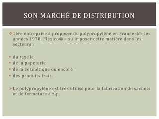 SON MARCHÉ DE DISTRIBUTION

1ère entreprise à proposer du polypropylène en France dès les
 années 1970, Flexico® a su imposer cette matière dans les
 secteurs :

   du textile
   de la papeterie
   de la cosmétique ou encore
   des produits frais.

 Le polypropylène est très utilisé pour la fabrication de sachets
  et de fermeture à zip.
 