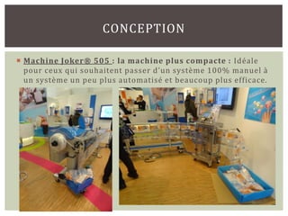 CONCEPTION

 Machine Joker® 505 : la machine plus compacte : Idéale
  pour ceux qui souhaitent passer d’un système 100% manuel à
  un système un peu plus automatisé et beaucoup plus efficace.
 