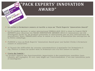 "PACK EXPERTS’ INNOVATION
                                  AWARD"



 L e s a c h e t à f e r m e t u r e s o n o r e e t t a c t i l e a re ç u u n " Pa c k E x p e r t s ’ I n n ova t i o n Awa r d "

 L e 2 5 o c t o b re d e r n i e r, l e s a l o n i n t e r n a t i o n a l E M B A L L AG E 2 0 1 2 a ré u n i l e C o m i t é PAC K
  E X P E RT S p o u r d é c e r n e r l e s PAC K S I N N OVAT I O N AWA R D S 2 0 1 2 . 1 1 i n n ova t i o n s o n t é t é
  d i s t i n g u é e s p a r m i l e s 4 6 p ro d u i t s p ré s e n t é s e t s é l e c t i o n n é s p a r u n j u r y i n t e r n a t i o n a l d e
  j o u r n a l i s t e s . A i n s i , E M B A L L A G E s a l u e l e t a l e n t e t l a f o rc e d ’ i n n ova t i o n d e s e n t re p r i s e s d e
  l a f i l i è re e m b a l l a g e .

 F L E X I C O a re ç u u n Pa c k E x p e r t s ’ I n n ova t i o n Awa rd p o u r s o n S a c h e t C l i c k y à f e r m e t u re
  s o n o re e t s e n s o r i e l l e :

 A l ’ é c o u t e d e s d i f f i c u l t é s d e c e r t a i n s c o n s o m m a t e u r s à m a n i p u l e r l e s f e r m e t u re s à
  z i p , F l e x i c o a c o n ç u u n s a c h e t d o n t l a f e r m e t u re e s t à l a f o i s s o n o r e e t t a c t i l e .

 L’ av i s d u C o m i t é :
" C e p ro d u i t a p p o r t e d e s f o n c t i o n n a l i t é s i m p o r t a n t e s à d e s p o p u l a t i o n s s e n s i b l e s ( n o n -
    voya n t s , p a r e xe m p l e ) . Et c e c i , s a n s d é gâ t s u r l ’ e nv i r o n n e m e n t . C ’ e s t u n e i n n ova t i o n j u s t e
    e t i n t e l l i g e n t e ."
 