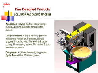 Few Designed ProductsFew Designed Products
Deligh
t
LOLLYPOP PACKAGING MACHINE
Application:-Lollypop feeding, film wrapping,
cutting & packing automatic cam operated
system.
Design Elements:-Geneva indexer, globodial
mechanical indexer for 21 stations, lollypop
grippers & indexing head, film feeding & paper
cutting , film wrapping system, film twisting & auto
ejection mechanism.
Component :- Lollypop confessionary product.
Cycle Time:- 60sec / 200 component.
 