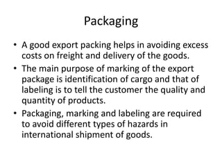 Packaging
• A good export packing helps in avoiding excess
costs on freight and delivery of the goods.
• The main purpose of marking of the export
package is identification of cargo and that of
labeling is to tell the customer the quality and
quantity of products.
• Packaging, marking and labeling are required
to avoid different types of hazards in
international shipment of goods.
 