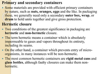 Primary and secondary containers 
 Some materials are provided with efficient primary containers 
by nature, such as nuts, oranges, eggs and the like. In packaging 
these, we generally need only a secondary outer box, wrap, or 
drum to hold units together and give gross protection. 
Hermetic closure 
 Two conditions of the greatest significance in packaging are 
hermetic and non-hermetic closure. 
 The term hermetic means a container which is absolutely 
impermeable to gases and vapors throughout its entirety, 
including its seams. 
 On the other hand, a container which prevents entry of micro-organisms, 
in many instances will be non-hermetic. 
 The most common hermetic containers are rigid metal cans and 
glass bottles, although faulty closures can make them non-hermetic. 
 