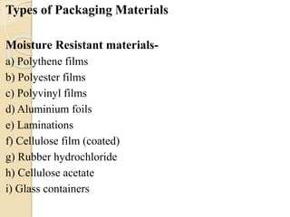 Types of Packaging Materials 
Moisture Resistant materials-a) 
Polythene films 
b) Polyester films 
c) Polyvinyl films 
d) Aluminium foils 
e) Laminations 
f) Cellulose film (coated) 
g) Rubber hydrochloride 
h) Cellulose acetate 
i) Glass containers 
 