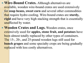  Wire-Bound Crates. Although alternatives are 
available, wooden wire-bound crates are used extensively 
for snap beans, sweet corn and several other commodities 
that require hydro cooling. Wire-bound crates are sturdy, 
rigid and have very high stacking strength that is essentially 
unaffected by water. 
 Wooden Crates and Lugs.Wooden crates, once 
extensively used for apples, stone fruit, and potatoes have 
been almost totally replaced by other types of containers. 
The 15-, 20-, and 25-pound wooden lugs still used for 
bunch grapes and some specialty crops are being gradually 
replaced with less costly alternatives. 
 