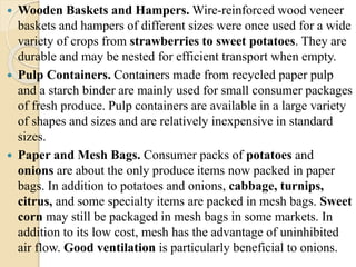  Wooden Baskets and Hampers.Wire-reinforced wood veneer 
baskets and hampers of different sizes were once used for a wide 
variety of crops from strawberries to sweet potatoes. They are 
durable and may be nested for efficient transport when empty. 
 Pulp Containers. Containers made from recycled paper pulp 
and a starch binder are mainly used for small consumer packages 
of fresh produce. Pulp containers are available in a large variety 
of shapes and sizes and are relatively inexpensive in standard 
sizes. 
 Paper and Mesh Bags. Consumer packs of potatoes and 
onions are about the only produce items now packed in paper 
bags. In addition to potatoes and onions, cabbage, turnips, 
citrus, and some specialty items are packed in mesh bags. Sweet 
corn may still be packaged in mesh bags in some markets. In 
addition to its low cost, mesh has the advantage of uninhibited 
air flow. Good ventilation is particularly beneficial to onions. 
 
