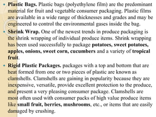  Plastic Bags. Plastic bags (polyethylene film) are the predominant 
material for fruit and vegetable consumer packaging. Plastic films 
are available in a wide range of thicknesses and grades and may be 
engineered to control the environmental gases inside the bag. 
 Shrink Wrap. One of the newest trends in produce packaging is 
the shrink wrapping of individual produce items. Shrink wrapping 
has been used successfully to package potatoes, sweet potatoes, 
apples, onions, sweet corn, cucumbers and a variety of tropical 
fruit. 
 Rigid Plastic Packages. packages with a top and bottom that are 
heat formed from one or two pieces of plastic are known as 
clamshells. Clamshells are gaining in popularity because they are 
inexpensive, versatile, provide excellent protection to the produce, 
and present a very pleasing consumer package. Clamshells are 
most often used with consumer packs of high value produce items 
like small fruit, berries, mushrooms, etc., or items that are easily 
damaged by crushing. 
 