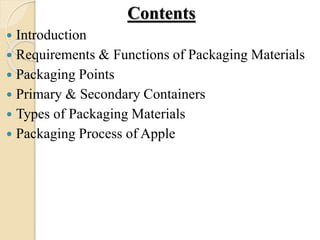 Contents 
 Introduction 
 Requirements & Functions of Packaging Materials 
 Packaging Points 
 Primary & Secondary Containers 
 Types of Packaging Materials 
 Packaging Process of Apple 
 