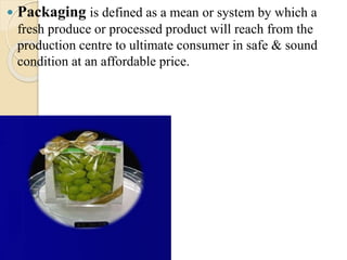  Packaging is defined as a mean or system by which a 
fresh produce or processed product will reach from the 
production centre to ultimate consumer in safe & sound 
condition at an affordable price. 
 