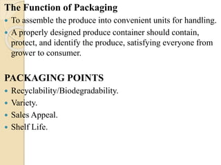 The Function of Packaging 
 To assemble the produce into convenient units for handling. 
 A properly designed produce container should contain, 
protect, and identify the produce, satisfying everyone from 
grower to consumer. 
PACKAGING POINTS 
 Recyclability/Biodegradability. 
 Variety. 
 Sales Appeal. 
 Shelf Life. 
 