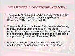 MASS TRANSFER & FOOD-PACKAGE INTERACTION 
• The quality of packaged food is directly related to the 
attributes of the food and packaging material 
(Cooksey, 2007; Lee et al.,2008). 
• The quality of most packaged food deteriorates owing 
to mass transfer phenomena (e.g., moisture 
absorption, oxygen permeation, flavor loss, absorption 
of undesirable odors, and the migration of packaging 
components) (Kester and Fennema, 1986). 
• Migration may also result in mass transfer of an 
additive from the packaging material to the food. 
 