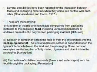 • Several possibilities have been reported for the interaction between 
foods and packaging materials when they come into contact with each 
other (Gnanasekharan and Floros, 1997 ). 
• These are the following: 
(i) Migration of volatile and nonvolatile compounds from packaging 
materials to the packaged food, including unreacted monomers or 
additives present in the polymerized packaging material. [Diffusion] 
(ii) Sorption of components from the food or from the environment into the 
packaging material. The kind of molecules sorbed is dependent upon the 
type of interface between the food and the packaging. Some common 
examples are the sorption of fatty matter, pigments and vitamins into the 
packaging. [Absorption] 
(iii) Permeation of volatile compounds (flavors and water vapor) from the 
food through the packaging. [Permeation] 
 