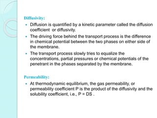 Diffusivity: 
 Diffusion is quantified by a kinetic parameter called the diffusion 
coefficient or diffusivity. 
 The driving force behind the transport process is the difference 
in chemical potential between the two phases on either side of 
the membrane. 
 The transport process slowly tries to equalize the 
concentrations, partial pressures or chemical potentials of the 
penetrant in the phases separated by the membrane. 
Permeability: 
 At thermodynamic equilibrium, the gas permeability, or 
permeability coefficient P is the product of the diffusivity and the 
solubility coefficient, i.e., P = DS . 
 