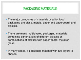 PACKAGING MATERIALS: 
• The major categories of materials used for food 
packaging are glass, metals, paper and paperboard, and 
plastics. 
• There are many multilayered packaging materials 
containing either layers of different plastics or 
combinations of plastics with paper/board, metal or 
glass. 
• In many cases, a packaging material with two layers is 
chosen. 
 